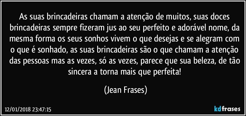 As suas brincadeiras chamam a atenção de muitos, suas doces brincadeiras sempre fizeram jus ao seu perfeito e adorável nome, da mesma forma os seus sonhos vivem o que desejas e se alegram com o que é sonhado, as suas brincadeiras são o que chamam a atenção das pessoas mas as vezes, só as vezes, parece que sua beleza, de tão sincera a torna mais que perfeita! (Jean Frases)