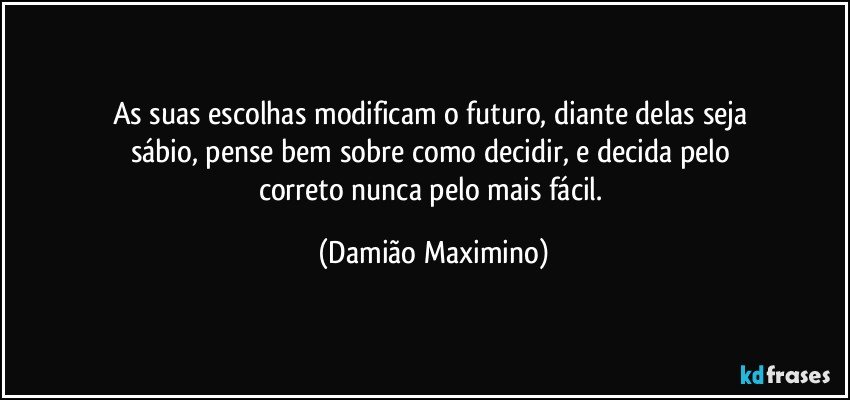 As suas escolhas modificam o futuro, diante delas seja 
sábio, pense bem sobre como decidir, e decida pelo 
correto nunca pelo mais fácil. (Damião Maximino)