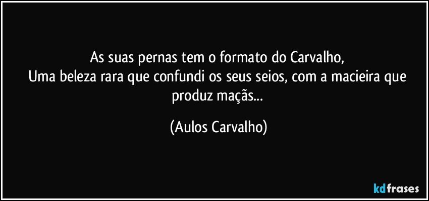 As suas pernas tem o formato do Carvalho, 
Uma beleza rara que confundi os seus seios, com a macieira que produz maçãs... (Aulos Carvalho)