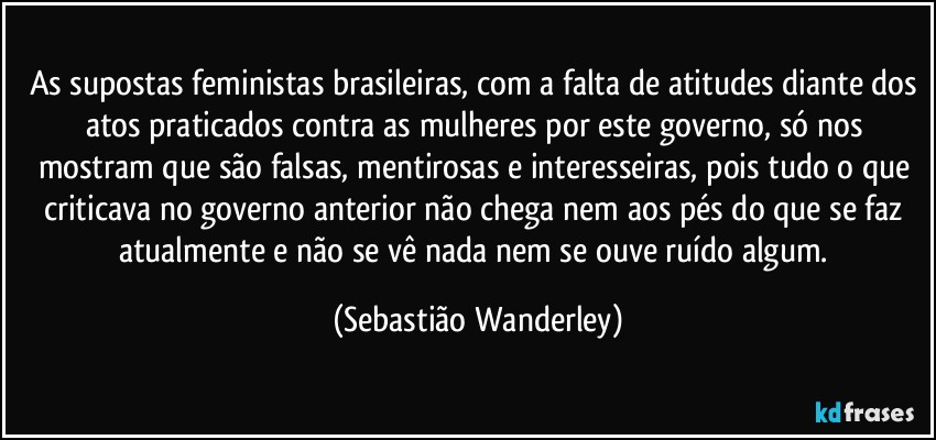 As supostas feministas brasileiras, com a falta de atitudes diante dos atos praticados contra as mulheres por este governo, só nos mostram que são falsas, mentirosas e interesseiras, pois tudo o que criticava no governo anterior não chega nem aos pés do que se faz atualmente e não se vê nada nem se ouve ruído algum. (Sebastião Wanderley)