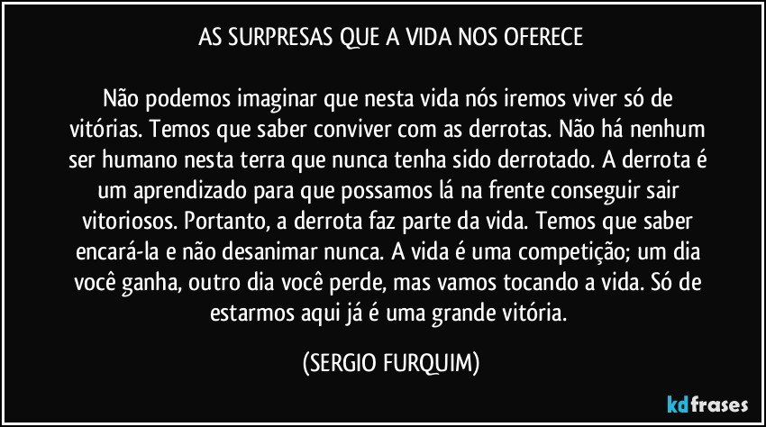 AS SURPRESAS QUE A VIDA NOS OFERECE

Não podemos imaginar que nesta vida nós iremos viver só de vitórias. Temos que saber conviver com as derrotas. Não há nenhum ser humano nesta terra que nunca tenha sido derrotado. A derrota é um aprendizado para que possamos lá na frente conseguir sair vitoriosos. Portanto, a derrota faz parte da vida. Temos que saber encará-la e não desanimar nunca.  A vida é uma competição; um dia você ganha, outro dia você perde, mas vamos tocando a vida. Só de estarmos aqui já é uma grande vitória. (SERGIO FURQUIM)