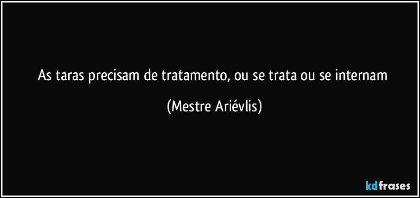 As taras precisam de tratamento, ou se trata ou se internam (Mestre Ariévlis)