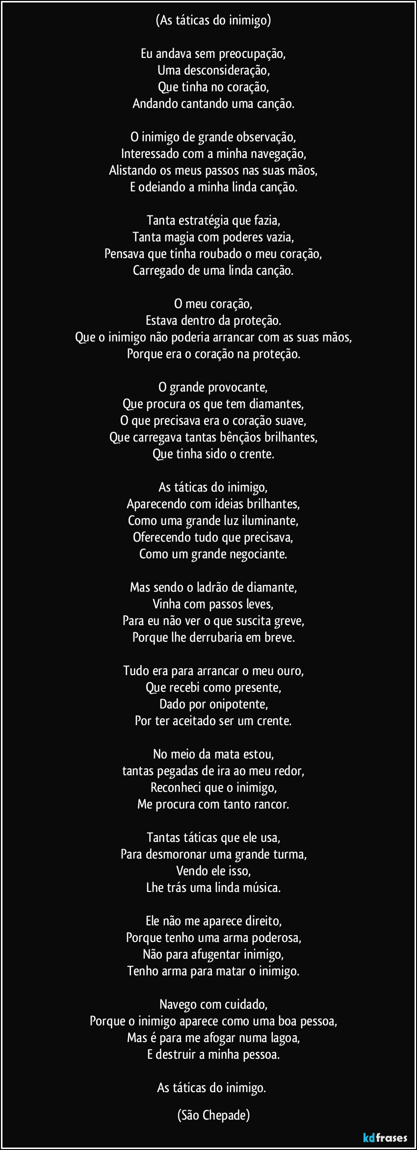 (As táticas do inimigo)

Eu andava sem preocupação,
Uma desconsideração,
Que tinha no coração,
Andando cantando uma canção.

O inimigo de grande observação,
Interessado com a minha navegação,
Alistando os meus passos nas suas mãos,
E odeiando a minha linda canção.

Tanta estratégia que fazia,
Tanta magia com poderes vazia,
Pensava que tinha roubado o meu coração,
Carregado de uma linda canção.

O meu coração,
Estava dentro da proteção.
Que o inimigo não poderia arrancar com as suas mãos,
Porque era o coração na proteção.

O grande provocante,
Que procura os que tem diamantes,
O que precisava era o coração suave,
Que carregava tantas bênçãos brilhantes,
Que tinha sido o crente.

As táticas do inimigo,
Aparecendo com ideias brilhantes,
Como uma grande luz iluminante,
Oferecendo tudo que precisava,
Como um grande negociante.

Mas sendo o ladrão de diamante,
Vinha com passos leves,
Para eu não ver o que suscita greve,
Porque lhe derrubaria em breve.

Tudo era para arrancar o meu ouro,
Que recebi como presente,
Dado por onipotente,
Por ter aceitado ser um crente.

No meio da mata estou,
tantas pegadas de ira ao meu redor,
Reconheci que o inimigo,
Me procura com tanto rancor.

Tantas táticas que ele usa,
Para desmoronar uma grande turma,
Vendo ele isso,
Lhe trás uma linda música.

Ele não me aparece direito,
Porque tenho uma arma poderosa,
Não para afugentar inimigo,
Tenho arma para matar o inimigo.

Navego com cuidado,
Porque o inimigo aparece como uma boa pessoa,
Mas é para me afogar numa lagoa,
E destruir a minha pessoa.

As táticas do inimigo. (São Chepade)