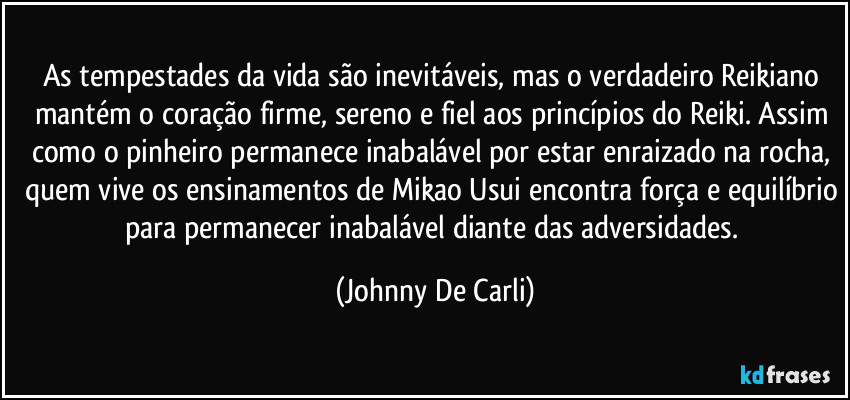 As tempestades da vida são inevitáveis, mas o verdadeiro Reikiano mantém o coração firme, sereno e fiel aos princípios do Reiki. Assim como o pinheiro permanece inabalável por estar enraizado na rocha, quem vive os ensinamentos de Mikao Usui encontra força e equilíbrio para permanecer inabalável diante das adversidades. (Johnny De Carli)