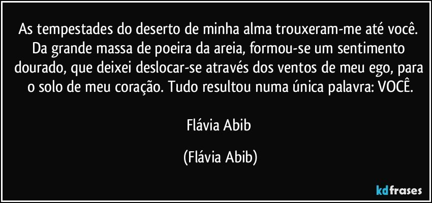 As tempestades do deserto de minha alma trouxeram-me até você. Da grande massa de poeira da areia, formou-se um sentimento dourado, que deixei deslocar-se através dos ventos de meu ego, para o solo de meu coração. Tudo resultou numa única palavra: VOCÊ.

Flávia Abib (Flávia Abib)