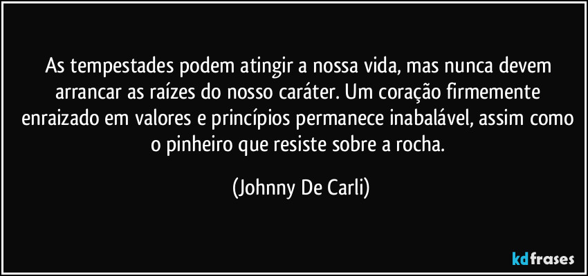As tempestades podem atingir a nossa vida, mas nunca devem arrancar as raízes do nosso caráter. Um coração firmemente enraizado em valores e princípios permanece inabalável, assim como o pinheiro que resiste sobre a rocha. (Johnny De Carli)