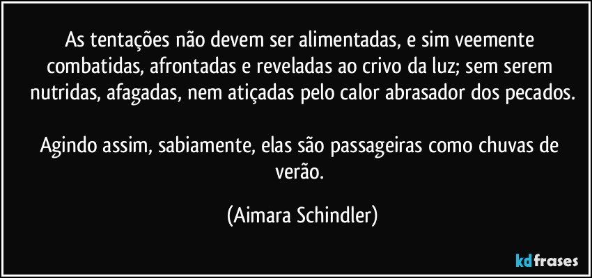 As tentações não devem ser alimentadas, e sim veemente combatidas, afrontadas e reveladas ao crivo da luz;  sem serem nutridas, afagadas, nem atiçadas pelo calor abrasador dos pecados.

Agindo assim, sabiamente, elas são passageiras como chuvas de verão. (Aimara Schindler)