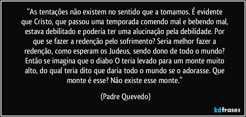 “As tentações não existem no sentido que a tomamos. É evidente que Cristo, que passou uma temporada comendo mal e bebendo mal, estava debilitado e poderia ter uma alucinação pela debilidade. Por que se fazer a redenção pelo sofrimento? Seria melhor fazer a redenção, como esperam os Judeus, sendo dono de todo o mundo? Então se imagina que o diabo O teria levado para um monte muito alto, do qual teria dito que daria todo o mundo se o adorasse. Que monte é esse? Não existe esse monte.” (Padre Quevedo)
