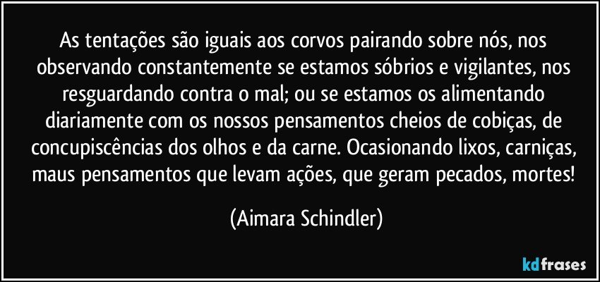 As tentações são iguais aos corvos pairando sobre nós,  nos observando constantemente se estamos sóbrios e vigilantes, nos resguardando contra o mal;  ou se estamos os alimentando diariamente com os nossos pensamentos cheios de cobiças, de concupiscências dos olhos e da carne. Ocasionando lixos, carniças, maus pensamentos que levam ações, que geram pecados, mortes! (Aimara Schindler)