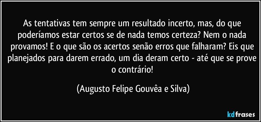 As tentativas tem sempre um resultado incerto, mas, do que poderíamos estar certos se de nada temos certeza? Nem o nada provamos! E o que são os acertos senão erros que falharam? Eis que planejados para darem errado, um dia deram certo - até que se prove o contrário! (Augusto Felipe Gouvêa e Silva)