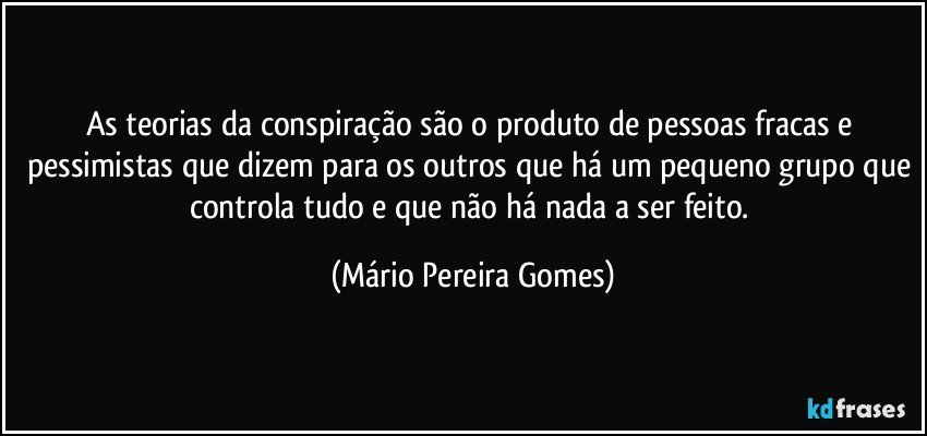 As teorias da conspiração são o produto de pessoas fracas e pessimistas que dizem para os outros que há um pequeno grupo que controla tudo e que não há nada a ser feito. (Mário Pereira Gomes)