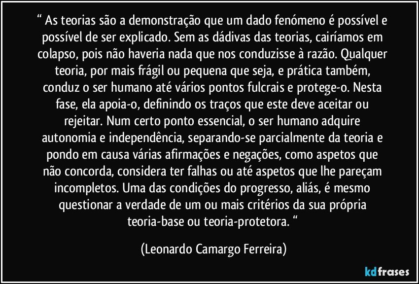 “ As teorias são a demonstração que um dado fenómeno é possível e possível de ser explicado. Sem as dádivas das teorias, cairíamos em colapso, pois não haveria nada que nos conduzisse à razão. Qualquer teoria, por mais frágil ou pequena que seja, e prática também, conduz o ser humano até vários pontos fulcrais e protege-o. Nesta fase, ela apoia-o, definindo os traços que este deve aceitar ou rejeitar. Num certo ponto essencial, o ser humano adquire autonomia e independência, separando-se parcialmente da teoria e pondo em causa várias afirmações e negações, como aspetos que não concorda, considera ter falhas ou até aspetos que lhe pareçam incompletos. Uma das condições do progresso, aliás, é mesmo questionar a verdade de um ou mais critérios da sua própria teoria-base ou teoria-protetora. “ (Leonardo Camargo Ferreira)