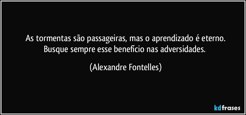 As tormentas são passageiras, mas o aprendizado é eterno.
Busque sempre esse benefício nas adversidades. (Alexandre Fontelles)