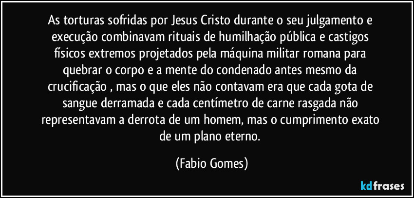 As torturas sofridas por Jesus Cristo durante o seu julgamento e execução combinavam rituais de humilhação pública e castigos físicos extremos projetados pela máquina militar romana para quebrar o corpo e a mente do condenado antes mesmo da crucificação , mas o que eles não contavam era que cada gota de sangue derramada e cada centímetro de carne rasgada não representavam a derrota de um homem, mas o cumprimento exato de um plano eterno. (Fabio Gomes)