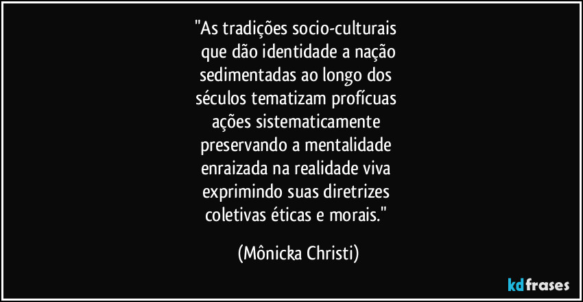 "As tradições socio-culturais 
que dão identidade a nação
sedimentadas ao longo dos 
séculos tematizam profícuas 
ações sistematicamente 
preservando a mentalidade 
enraizada na realidade viva 
exprimindo suas diretrizes 
coletivas éticas e morais." (Mônicka Christi)