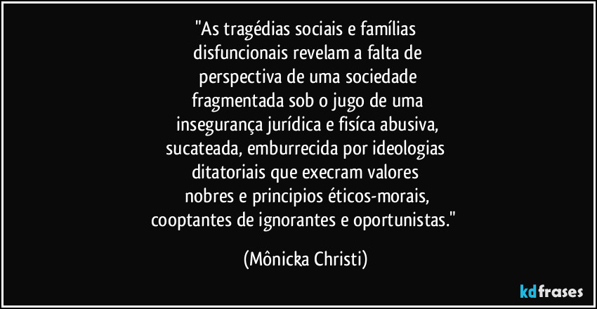 "As tragédias sociais e famílias
 disfuncionais revelam a falta de
 perspectiva de uma sociedade
 fragmentada sob o jugo de uma
 insegurança jurídica e fisíca abusiva,
 sucateada, emburrecida por ideologias 
ditatoriais que execram valores
 nobres e principios éticos-morais,
cooptantes de ignorantes e oportunistas." (Mônicka Christi)