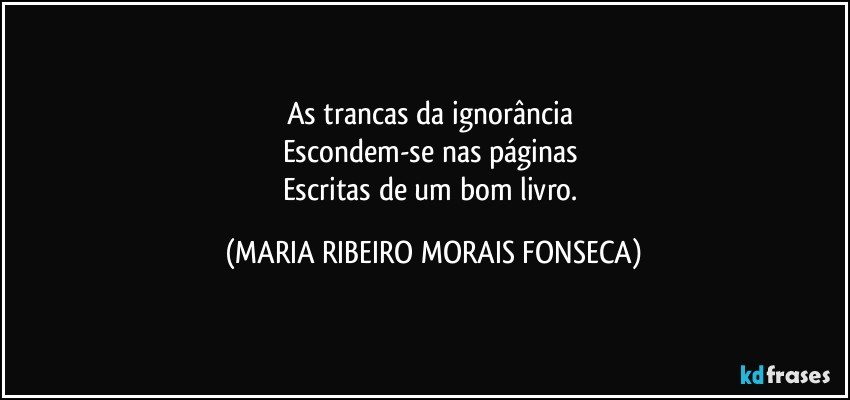 As trancas da ignorância 
Escondem-se nas páginas 
Escritas de um bom livro. (MARIA RIBEIRO MORAIS FONSECA)