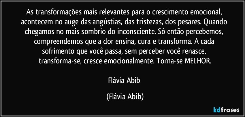 As transformações mais relevantes para o crescimento emocional, acontecem no auge das angústias, das tristezas, dos pesares. Quando chegamos no mais sombrio do inconsciente. Só então percebemos, compreendemos que a dor ensina, cura e transforma. A cada sofrimento que você passa, sem perceber você renasce, transforma-se, cresce emocionalmente. Torna-se MELHOR.

Flávia Abib (Flávia Abib)