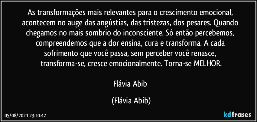 As transformações mais relevantes para o crescimento emocional, acontecem no auge das angústias, das tristezas, dos pesares. Quando chegamos no mais sombrio do inconsciente. Só então percebemos, compreendemos que a dor ensina, cura e transforma. A cada sofrimento que você passa, sem perceber você renasce, transforma-se, cresce emocionalmente. Torna-se MELHOR.

Flávia Abib (Flávia Abib)