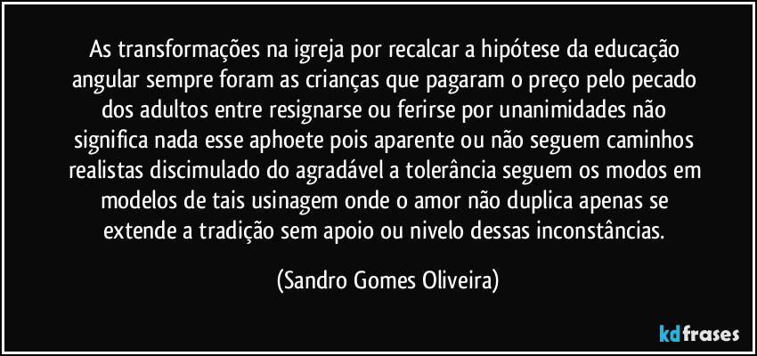 As transformações na igreja por recalcar a hipótese da educação angular sempre foram as crianças que pagaram o preço pelo pecado dos adultos entre resignarse ou ferirse por unanimidades não significa nada esse aphoete pois aparente ou não seguem caminhos realistas discimulado do agradável a tolerância seguem os modos em modelos de tais usinagem onde o amor não duplica apenas se extende a tradição sem apoio ou nivelo dessas inconstâncias. (Sandro Gomes Oliveira)