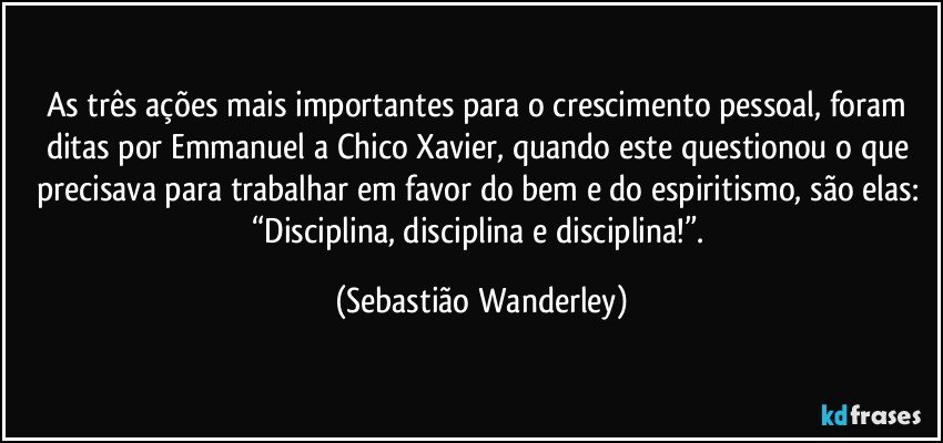 As três ações mais importantes para o crescimento pessoal, foram ditas por Emmanuel a Chico Xavier, quando este questionou o que precisava para trabalhar em favor do bem e do espiritismo, são elas: “Disciplina, disciplina e disciplina!”. (Sebastião Wanderley)