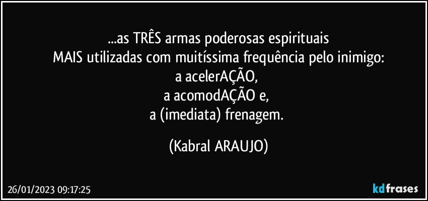 ...as TRÊS armas poderosas espirituais
MAIS utilizadas com muitíssima frequência pelo inimigo:
a acelerAÇÃO, 
a acomodAÇÃO e, 
a (imediata) frenagem. (KABRAL ARAUJO)