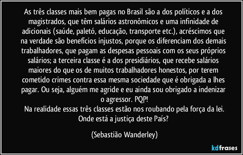 As três classes mais bem pagas no Brasil são a dos políticos e a dos magistrados, que têm salários astronômicos e uma infinidade de adicionais (saúde, paletó, educação, transporte etc.), acréscimos que na verdade são benefícios injustos, porque os diferenciam dos demais trabalhadores, que pagam as despesas pessoais com os seus próprios salários; a terceira classe é a dos presidiários, que recebe salários maiores do que os de muitos trabalhadores honestos, por terem cometido crimes contra essa mesma sociedade que é obrigada a lhes pagar. Ou seja, alguém me agride e eu ainda sou obrigado a indenizar o agressor. PQP!
Na realidade essas três classes estão nos roubando pela força da lei.
Onde está a justiça deste País? (Sebastião Wanderley)