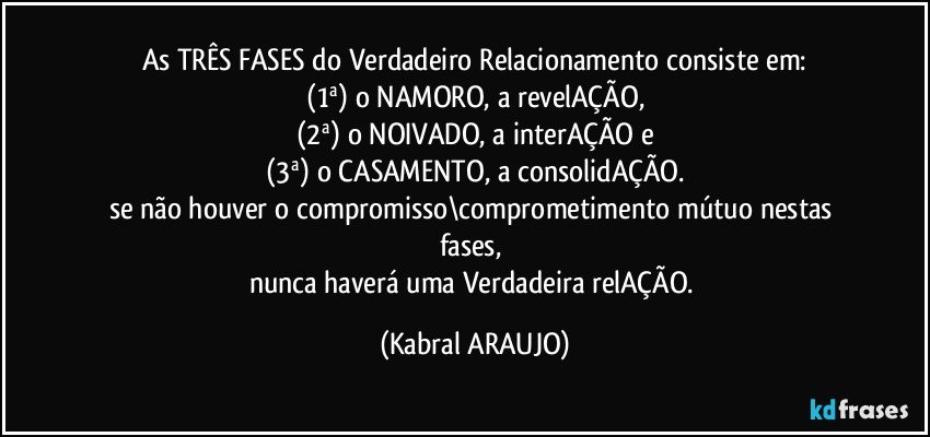 As TRÊS FASES do Verdadeiro Relacionamento consiste em:
(1ª) o NAMORO, a revelAÇÃO,
(2ª) o NOIVADO, a interAÇÃO e
(3ª) o CASAMENTO, a consolidAÇÃO.
se não houver o compromisso\comprometimento mútuo nestas fases, 
nunca haverá uma Verdadeira relAÇÃO. (KABRAL ARAUJO)