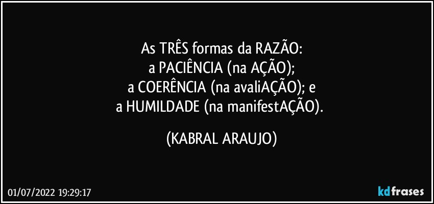 As TRÊS formas da RAZÃO:
a PACIÊNCIA (na AÇÃO);
a COERÊNCIA (na avaliAÇÃO); e
a HUMILDADE (na manifestAÇÃO). (KABRAL ARAUJO)