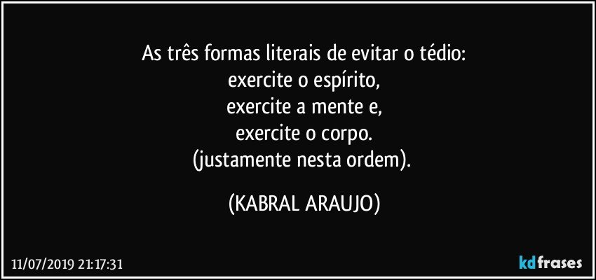 As três formas literais de evitar o tédio:
exercite o espírito,
exercite a mente e,
exercite o corpo.
(justamente nesta ordem). (KABRAL ARAUJO)