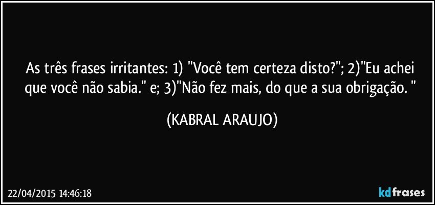 As três frases irritantes: 1) "Você tem certeza disto?"; 2)"Eu achei que você não sabia." e; 3)"Não fez mais, do que a sua obrigação. " (KABRAL ARAUJO)