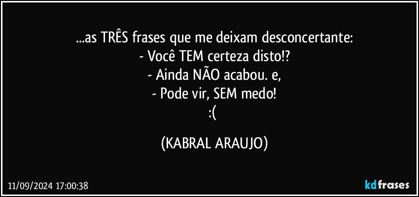 ...as TRÊS frases que me deixam desconcertante:
- Você TEM certeza disto!?
- Ainda NÃO acabou. e,
- Pode vir, SEM medo!
:( (KABRAL ARAUJO)