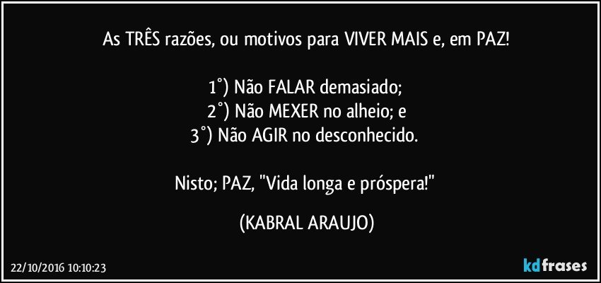 As TRÊS razões, ou motivos para VIVER MAIS e, em PAZ!

1°) Não FALAR demasiado; 
2°) Não MEXER no alheio;  e
3°) Não AGIR no desconhecido. 

Nisto; PAZ, "Vida longa e próspera!" (KABRAL ARAUJO)