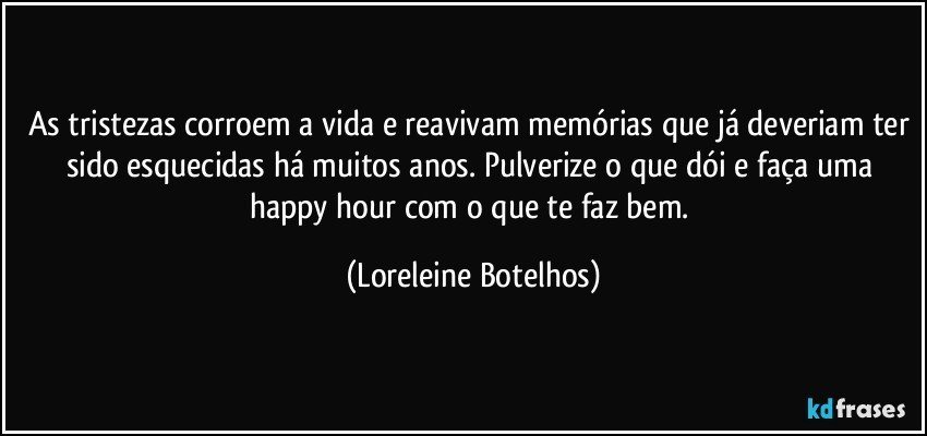 As tristezas corroem a vida e reavivam memórias que já deveriam ter sido esquecidas há muitos anos. Pulverize o que dói e faça uma happy hour com o que te faz bem. (Loreleine Botelhos)