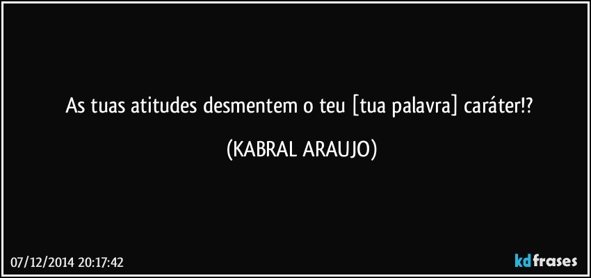 As tuas atitudes desmentem o teu [tua palavra] caráter!? (KABRAL ARAUJO)