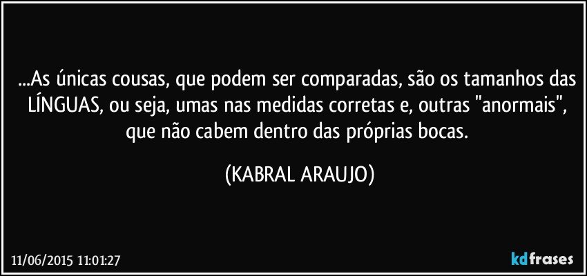 ...As únicas cousas, que podem ser comparadas, são os tamanhos das LÍNGUAS, ou seja, umas nas medidas corretas e, outras "anormais", que não cabem dentro das próprias bocas. (KABRAL ARAUJO)