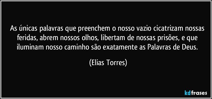 As únicas palavras que preenchem o nosso vazio cicatrizam nossas feridas, abrem nossos olhos, libertam de nossas prisões, e que iluminam nosso caminho são exatamente as Palavras de Deus. (Elias Torres)