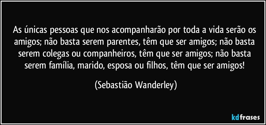 As únicas pessoas que nos acompanharão por toda a vida serão os amigos; não basta serem parentes, têm que ser amigos; não basta serem colegas ou companheiros, têm que ser amigos; não basta serem família, marido, esposa ou filhos, têm que ser amigos! (Sebastião Wanderley)