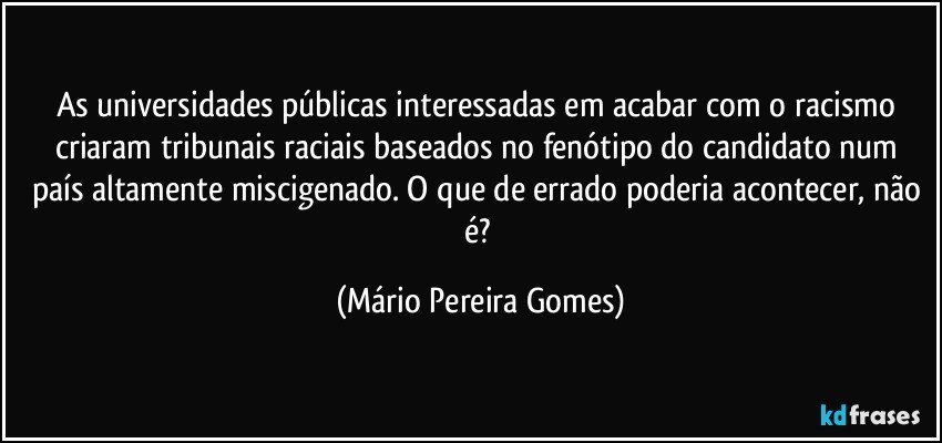 As universidades públicas interessadas em acabar com o racismo criaram tribunais raciais baseados no fenótipo do candidato num país altamente miscigenado. O que de errado poderia acontecer, não é? (Mário Pereira Gomes)