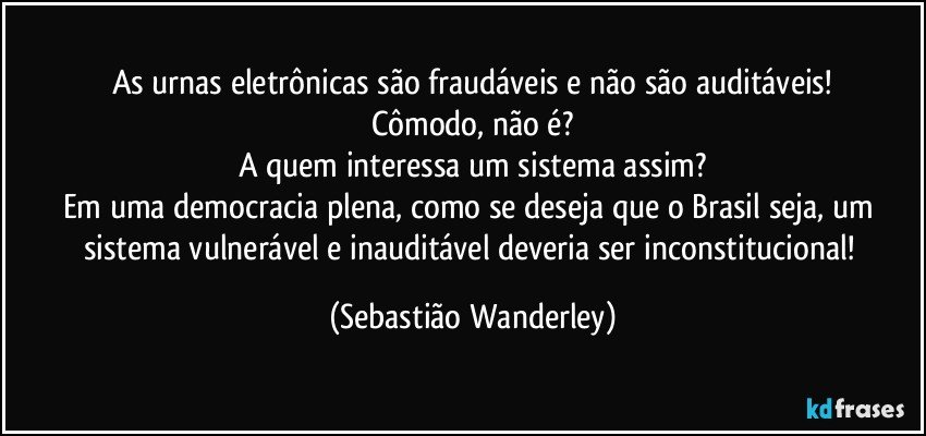 As urnas eletrônicas são fraudáveis e não são auditáveis!
Cômodo, não é?
A quem interessa um sistema assim?
Em uma democracia plena, como se deseja que o Brasil seja, um sistema vulnerável e inauditável deveria ser inconstitucional! (Sebastião Wanderley)