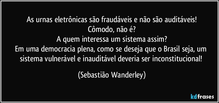 As urnas eletrônicas são fraudáveis e não são auditáveis!
Cômodo, não é?
A quem interessa um sistema assim?
Em uma democracia plena, como se deseja que o Brasil seja, um sistema vulnerável e inauditável deveria ser inconstitucional! (Sebastião Wanderley)