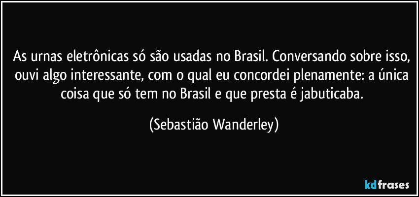 As urnas eletrônicas só são usadas no Brasil. Conversando sobre isso, ouvi algo interessante, com o qual eu concordei plenamente: a única coisa que só tem no Brasil e que presta é jabuticaba. (Sebastião Wanderley)