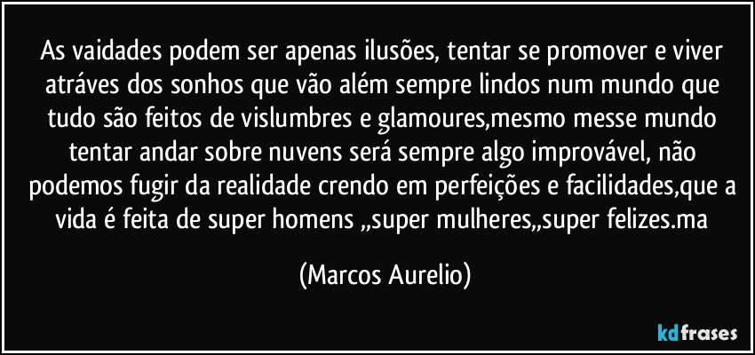 As vaidades podem ser apenas ilusões, tentar se promover e viver atráves dos sonhos que vão além sempre lindos num mundo que tudo são feitos de vislumbres e glamoures,mesmo messe mundo tentar andar sobre nuvens será sempre algo improvável, não podemos fugir da realidade crendo em perfeições e facilidades,que a vida é feita de super homens ,,super mulheres,,super felizes.ma (Marcos Aurelio)