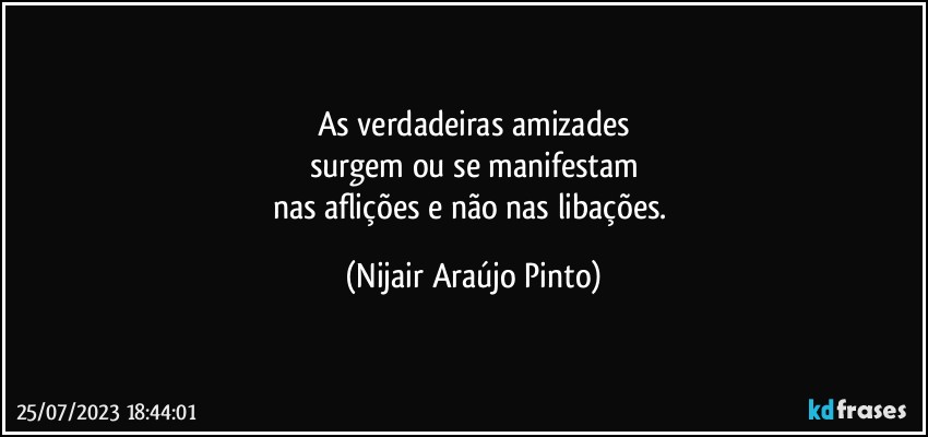 As verdadeiras amizades
surgem ou se manifestam
nas aflições e não nas libações. (Nijair Araújo Pinto)