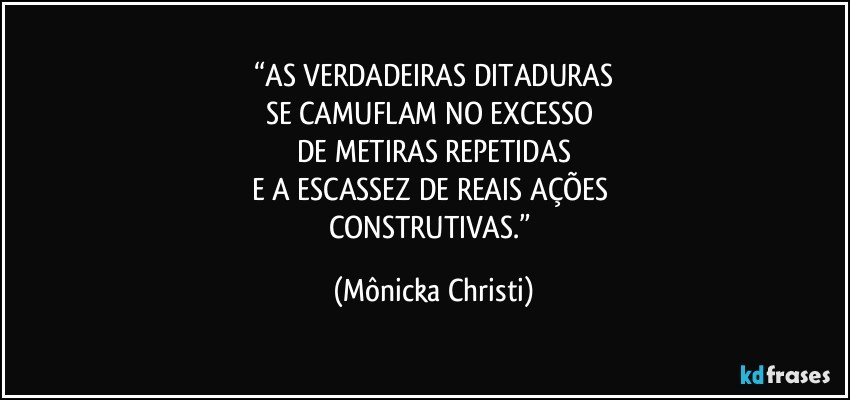 “AS VERDADEIRAS DITADURAS
SE CAMUFLAM NO EXCESSO 
DE METIRAS REPETIDAS
E A ESCASSEZ DE REAIS AÇÕES 
CONSTRUTIVAS.” (Mônicka Christi)