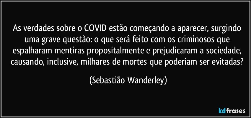 As verdades sobre o COVID estão começando a aparecer, surgindo uma grave questão: o que será feito com os criminosos que espalharam mentiras propositalmente e prejudicaram a sociedade, causando, inclusive, milhares de mortes que poderiam ser evitadas? (Sebastião Wanderley)