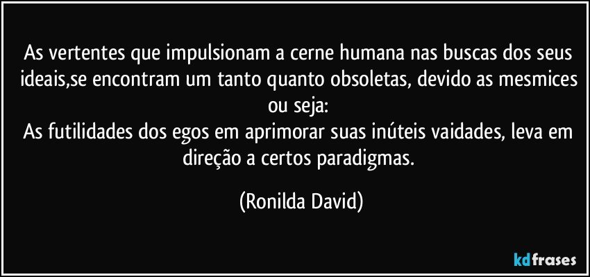 As vertentes que impulsionam a cerne humana nas buscas dos seus ideais,se encontram um tanto quanto obsoletas, devido as mesmices ou seja: 
As futilidades dos egos em aprimorar suas inúteis vaidades, leva em direção a certos paradigmas. (Ronilda David)