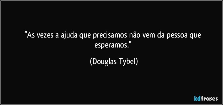"As vezes a ajuda que precisamos não vem da pessoa que esperamos." (Douglas Tybel)