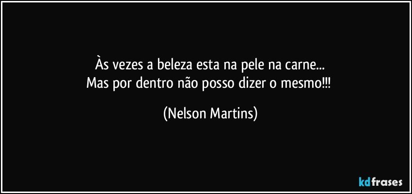 Às vezes a beleza esta na pele na carne...
Mas por dentro não posso dizer o mesmo!!! (Nelson Martins)