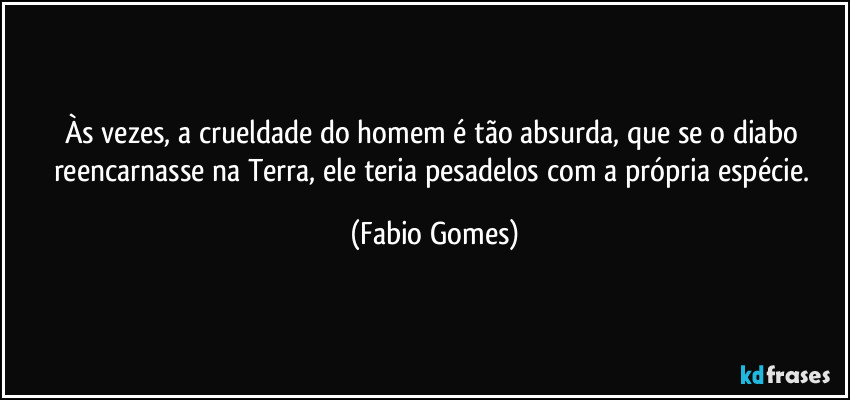 Às vezes, a crueldade do homem é tão absurda, que se o diabo reencarnasse na Terra, ele teria pesadelos com a própria espécie. (Fabio Gomes)